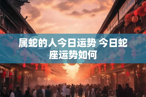 属蛇的人今日运势 今日蛇座运势如何