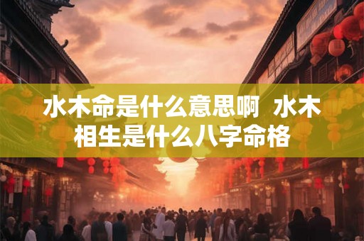 水木命是什么意思啊  水木相生是什么八字命格
