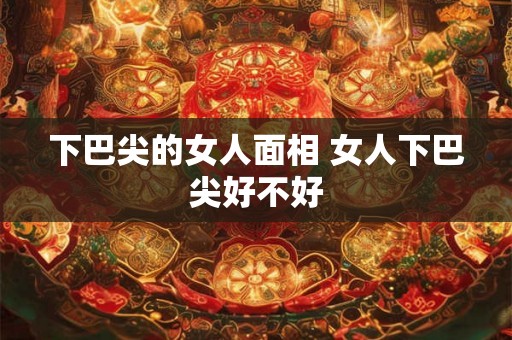 下巴尖的女人面相 女人下巴尖好不好
