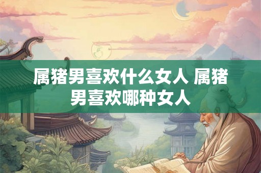属猪男喜欢什么女人 属猪男喜欢哪种女人
