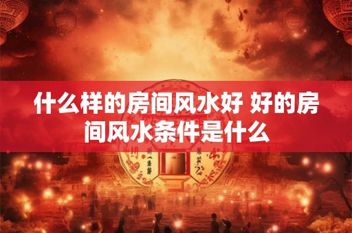 什么样的房间风水好 好的房间风水条件是什么