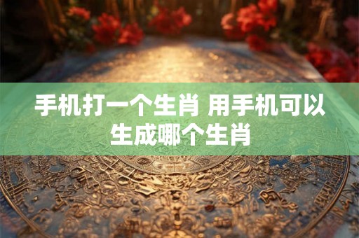 手机打一个生肖 用手机可以生成哪个生肖
