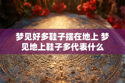 梦见好多鞋子摆在地上 梦见地上鞋子多代表什么
