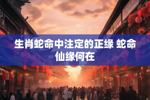 生肖蛇命中注定的正缘 蛇命仙缘何在 生肖蛇命中注定的正缘 蛇命仙缘何在