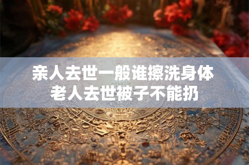 亲人去世一般谁擦洗身体 老人去世被子不能扔