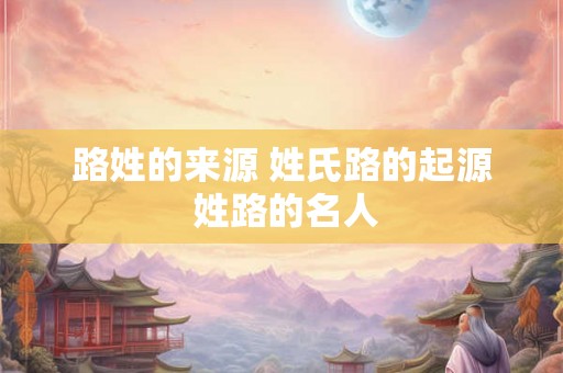路姓的来源 姓氏路的起源 姓路的名人