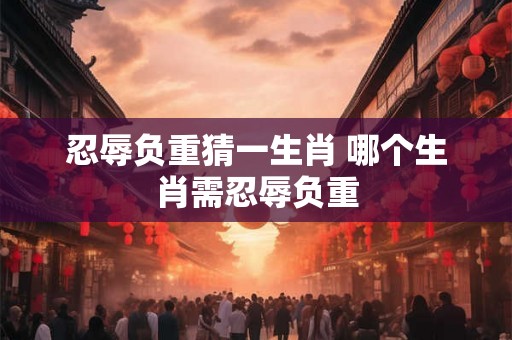 忍辱负重猜一生肖 哪个生肖需忍辱负重 忍辱负重猜一生肖 哪个生肖需忍辱负重