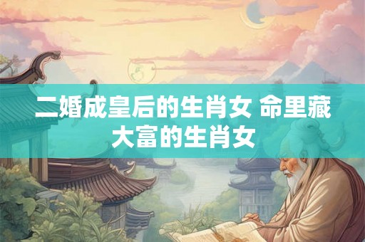 二婚成皇后的生肖女 命里藏大富的生肖女