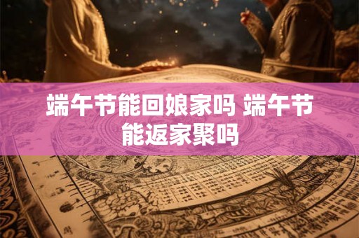 端午节能回娘家吗 端午节能返家聚吗