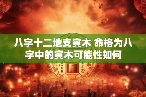 八字十二地支寅木 命格为八字中的寅木可能性如何 八字十二地支寅木 命格为八字中的寅木可能性如何