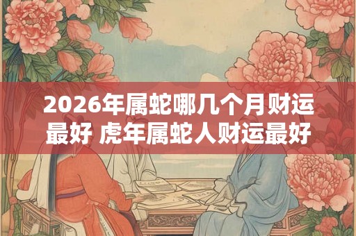 2026年属蛇哪几个月财运最好 虎年属蛇人财运最好的月份