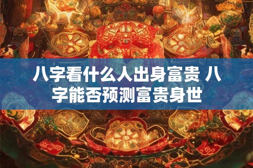 八字看什么人出身富贵 八字能否预测富贵身世