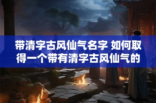 带清字古风仙气名字 如何取得一个带有清字古风仙气的名字