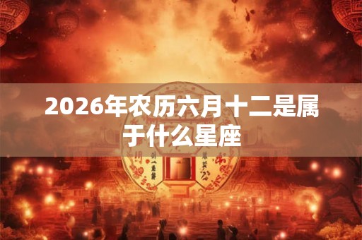 2026年农历六月十二是属于什么星座