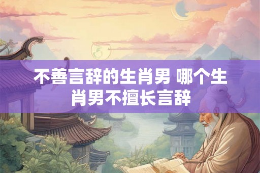 不善言辞的生肖男 哪个生肖男不擅长言辞 不善言辞的生肖男 哪个生肖男不擅长言辞
