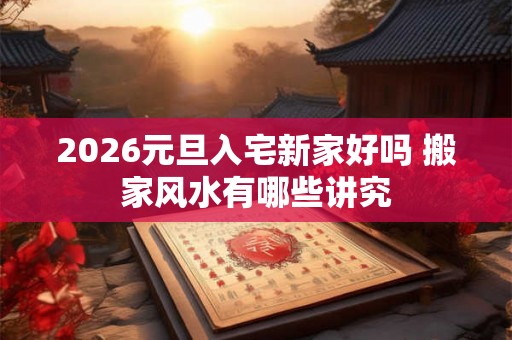 2026元旦入宅新家好吗 搬家风水有哪些讲究
