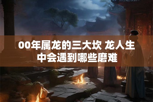 00年属龙的三大坎 龙人生中会遇到哪些磨难
