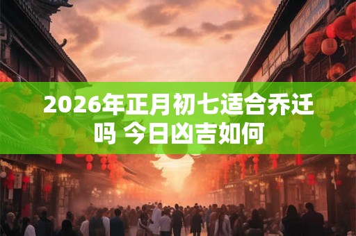 2026年正月初七适合乔迁吗 今日凶吉如何 2026年正月初七适合乔迁吗 今日凶吉如何