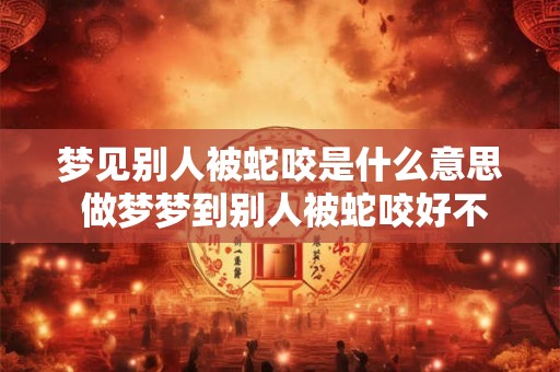 梦见别人被蛇咬是什么意思 做梦梦到别人被蛇咬好不好 梦见别人被蛇咬是什么意思 做梦梦到别人被蛇咬好不好