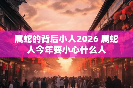 属蛇的背后小人2026 属蛇人今年要小心什么人
