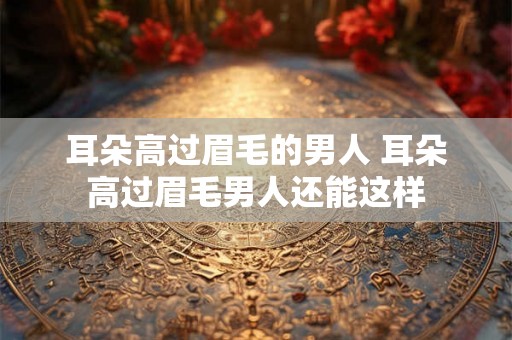 耳朵高过眉毛的男人 耳朵高过眉毛男人还能这样
