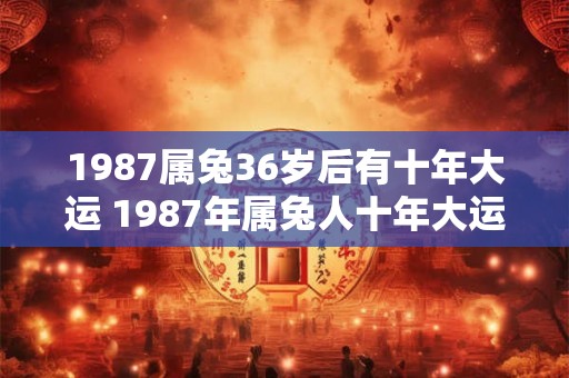 1987属兔36岁后有十年大运 1987年属兔人十年大运何时开始