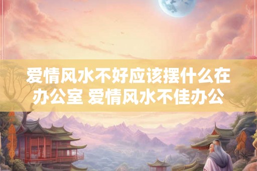 爱情风水不好应该摆什么在办公室 爱情风水不佳办公室应该摆什么