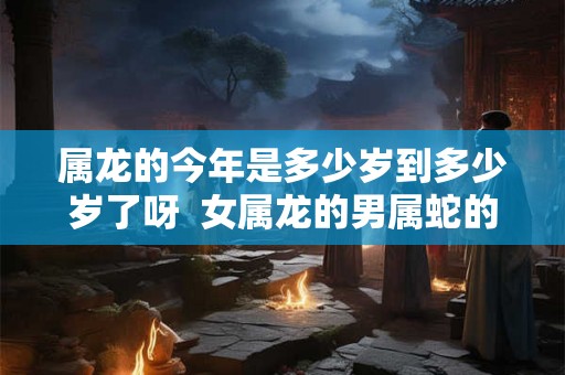 属龙的今年是多少岁到多少岁了呀 女属龙的男属蛇的能过到老吗 属龙的今年是多少岁到多少岁了呀 女属龙的男属蛇的能过到老吗