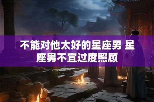 不能对他太好的星座男 星座男不宜过度照顾