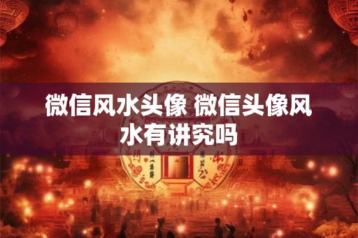 微信风水头像 微信头像风水有讲究吗