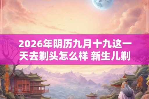 2026年阴历九月十九这一天去剃头怎么样 新生儿剃头的讲究