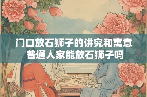 门口放石狮子的讲究和寓意 普通人家能放石狮子吗