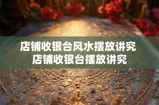 店铺收银台风水摆放讲究 店铺收银台摆放讲究
