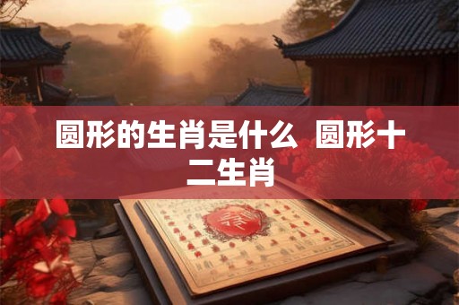 圆形的生肖是什么  圆形十二生肖