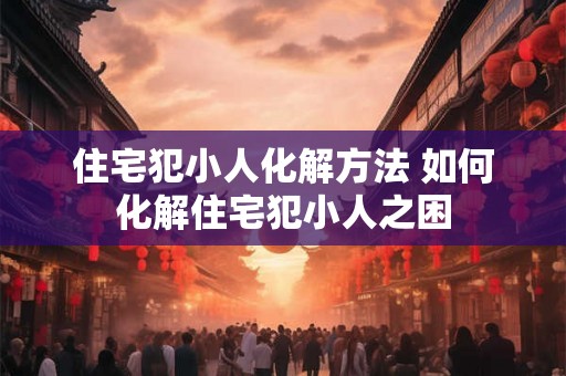 住宅犯小人化解方法 如何化解住宅犯小人之困 住宅犯小人化解方法 如何化解住宅犯小人之困