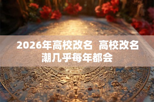 2026年高校改名  高校改名潮几乎每年都会