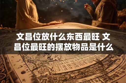 文昌位放什么东西最旺 文昌位最旺的摆放物品是什么