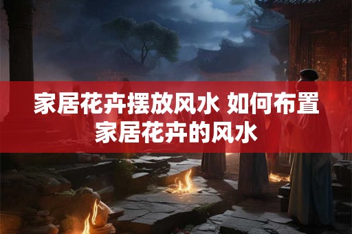 家居花卉摆放风水 如何布置家居花卉的风水