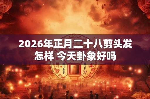 2026年正月二十八剪头发怎样 今天卦象好吗