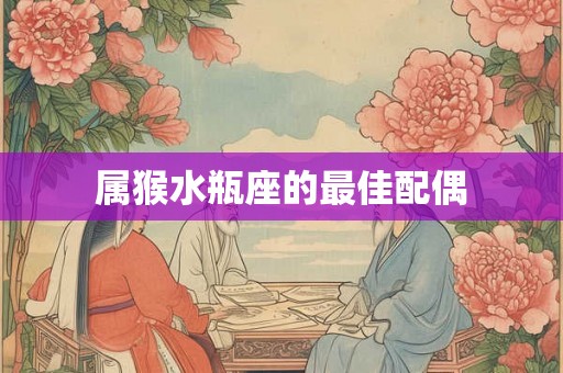 属猴水瓶座的最佳配偶 属猴水瓶座的最佳配偶