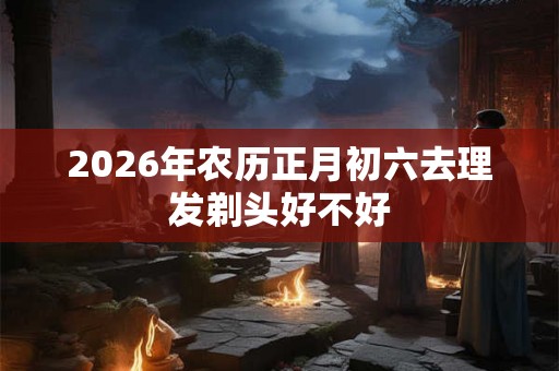 2026年农历正月初六去理发剃头好不好
