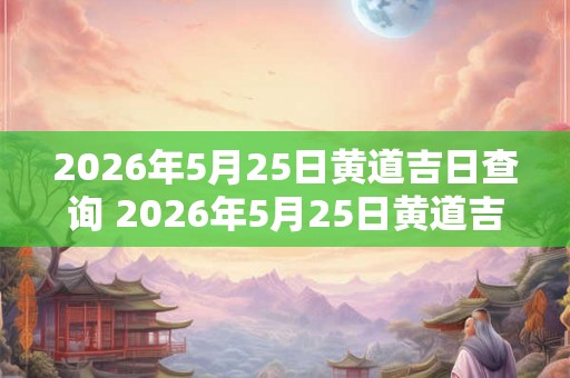 2026年5月25日黄道吉日查询 2026年5月25日黄道吉日是哪天