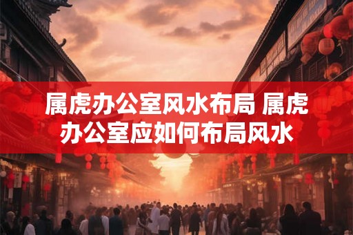 属虎办公室风水布局 属虎办公室应如何布局风水