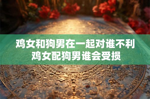 鸡女和狗男在一起对谁不利 鸡女配狗男谁会受损