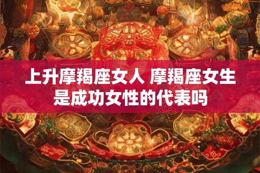 上升摩羯座女人 摩羯座女生是成功女性的代表吗
