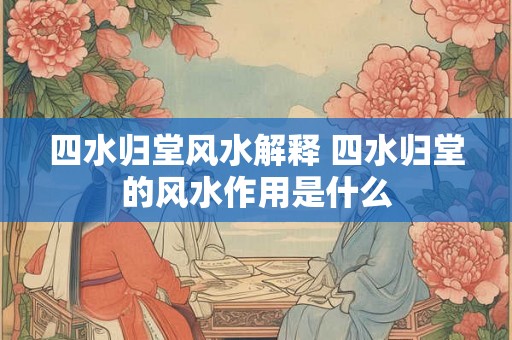 四水归堂风水解释 四水归堂的风水作用是什么 四水归堂风水解释 四水归堂的风水作用是什么