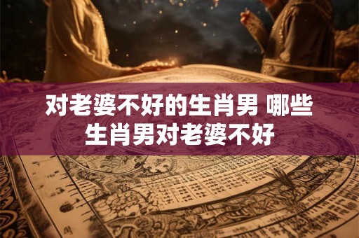 对老婆不好的生肖男 哪些生肖男对老婆不好