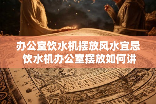 办公室饮水机摆放风水宜忌 饮水机办公室摆放如何讲究