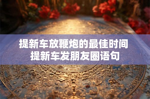 提新车放鞭炮的最佳时间 提新车发朋友圈语句