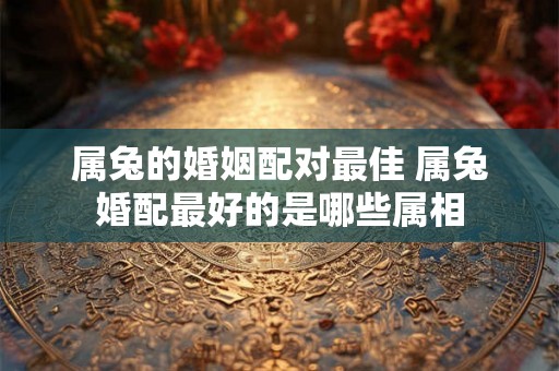 属兔的婚姻配对最佳 属兔婚配最好的是哪些属相
